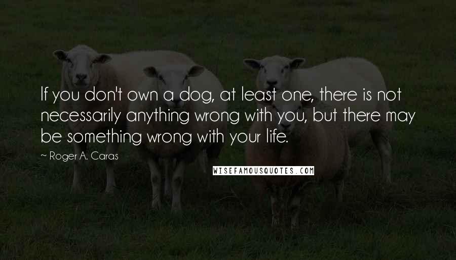 Roger A. Caras Quotes: If you don't own a dog, at least one, there is not necessarily anything wrong with you, but there may be something wrong with your life.