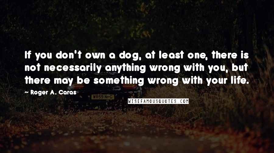 Roger A. Caras Quotes: If you don't own a dog, at least one, there is not necessarily anything wrong with you, but there may be something wrong with your life.