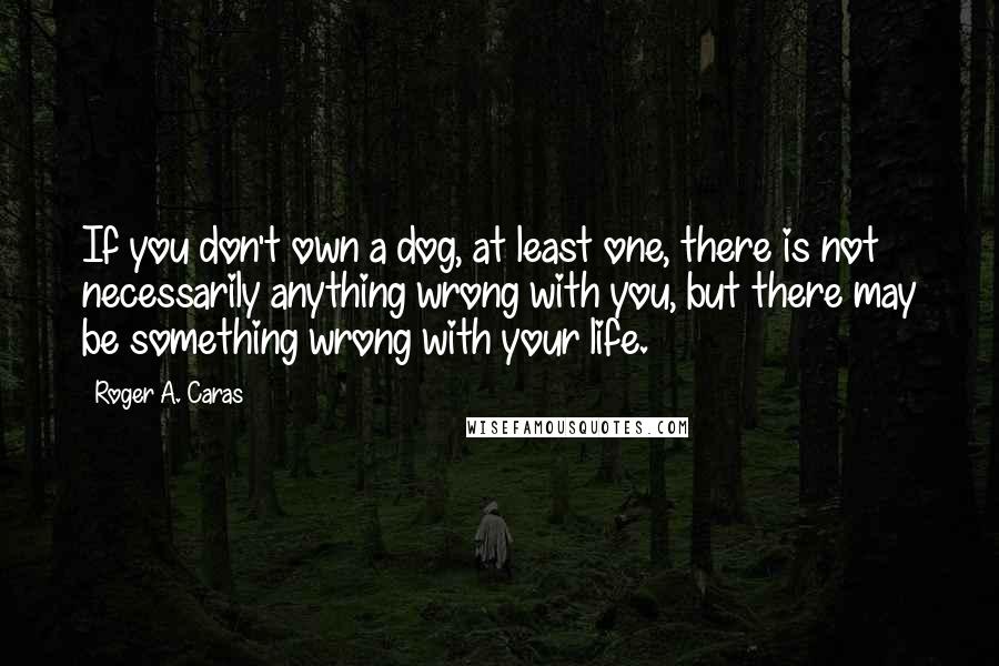 Roger A. Caras Quotes: If you don't own a dog, at least one, there is not necessarily anything wrong with you, but there may be something wrong with your life.