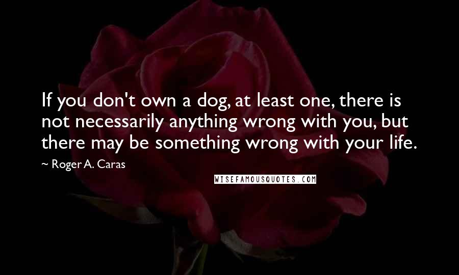 Roger A. Caras Quotes: If you don't own a dog, at least one, there is not necessarily anything wrong with you, but there may be something wrong with your life.