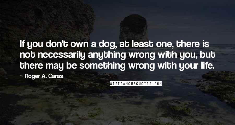 Roger A. Caras Quotes: If you don't own a dog, at least one, there is not necessarily anything wrong with you, but there may be something wrong with your life.