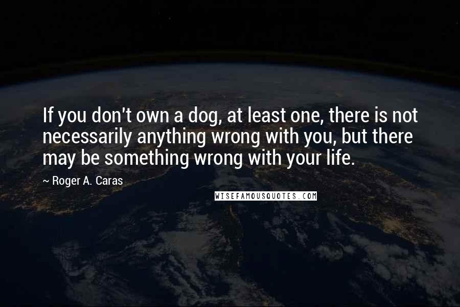 Roger A. Caras Quotes: If you don't own a dog, at least one, there is not necessarily anything wrong with you, but there may be something wrong with your life.