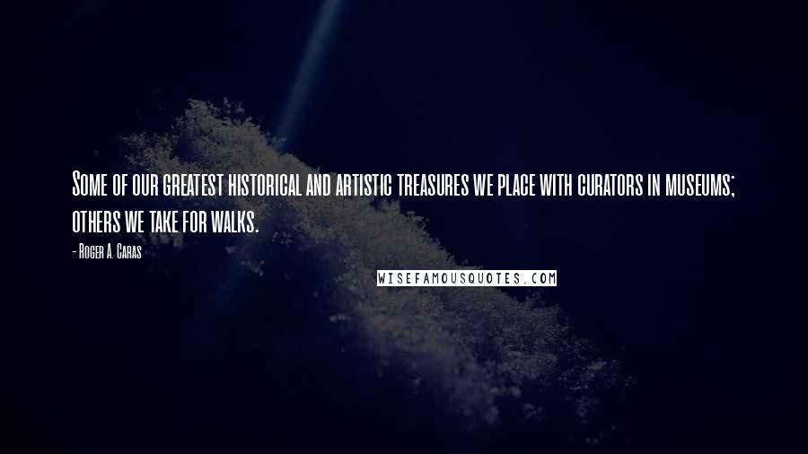 Roger A. Caras Quotes: Some of our greatest historical and artistic treasures we place with curators in museums; others we take for walks.
