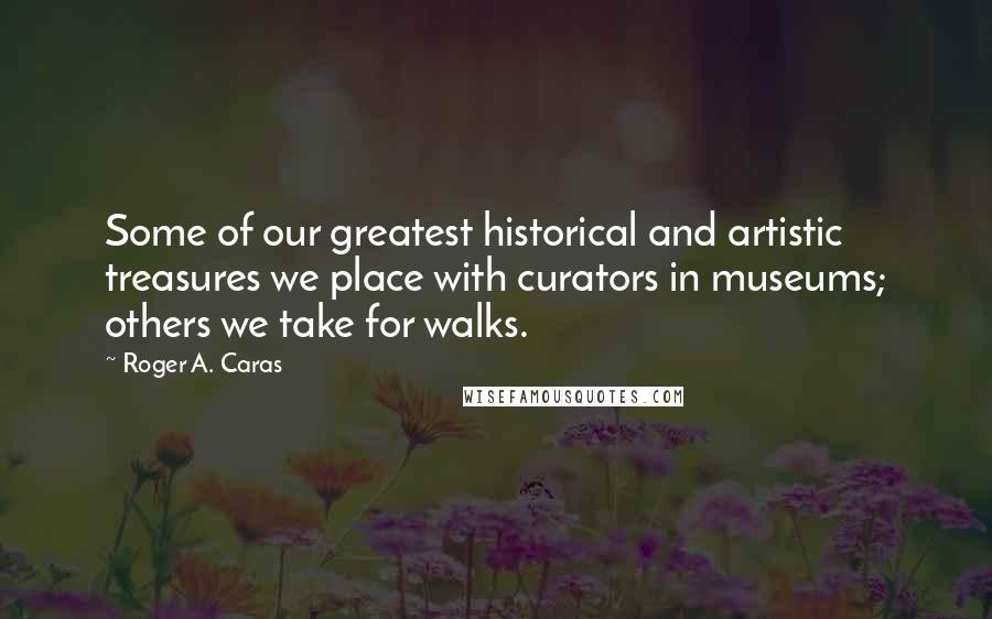 Roger A. Caras Quotes: Some of our greatest historical and artistic treasures we place with curators in museums; others we take for walks.