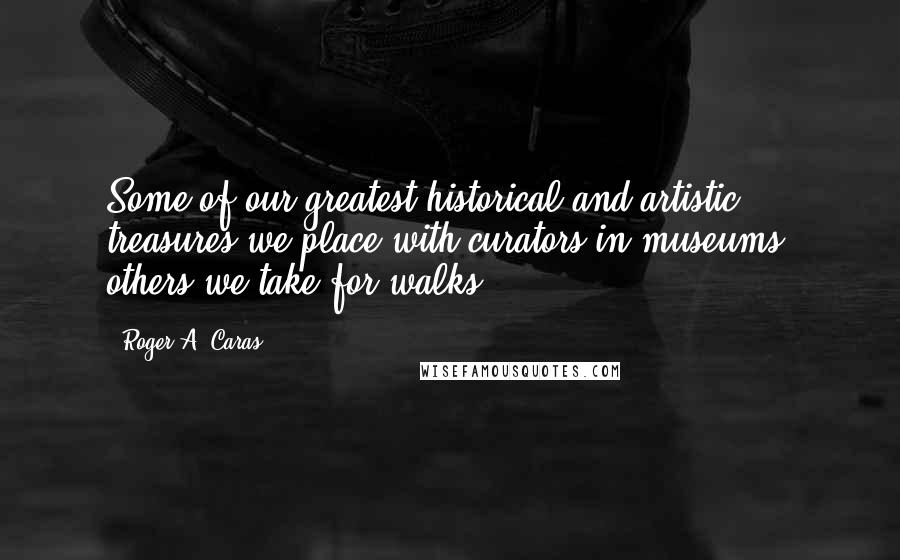 Roger A. Caras Quotes: Some of our greatest historical and artistic treasures we place with curators in museums; others we take for walks.