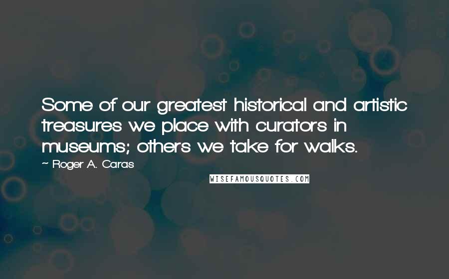 Roger A. Caras Quotes: Some of our greatest historical and artistic treasures we place with curators in museums; others we take for walks.