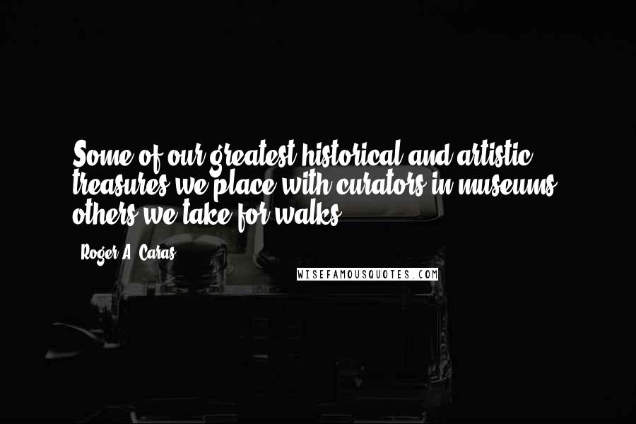 Roger A. Caras Quotes: Some of our greatest historical and artistic treasures we place with curators in museums; others we take for walks.