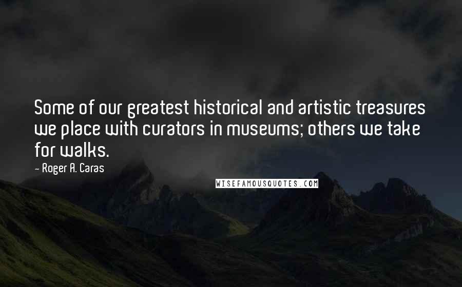 Roger A. Caras Quotes: Some of our greatest historical and artistic treasures we place with curators in museums; others we take for walks.