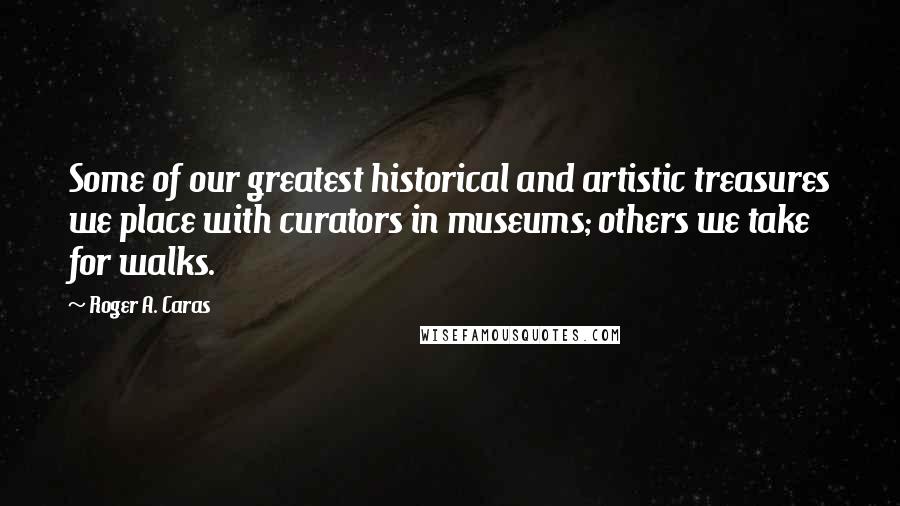 Roger A. Caras Quotes: Some of our greatest historical and artistic treasures we place with curators in museums; others we take for walks.