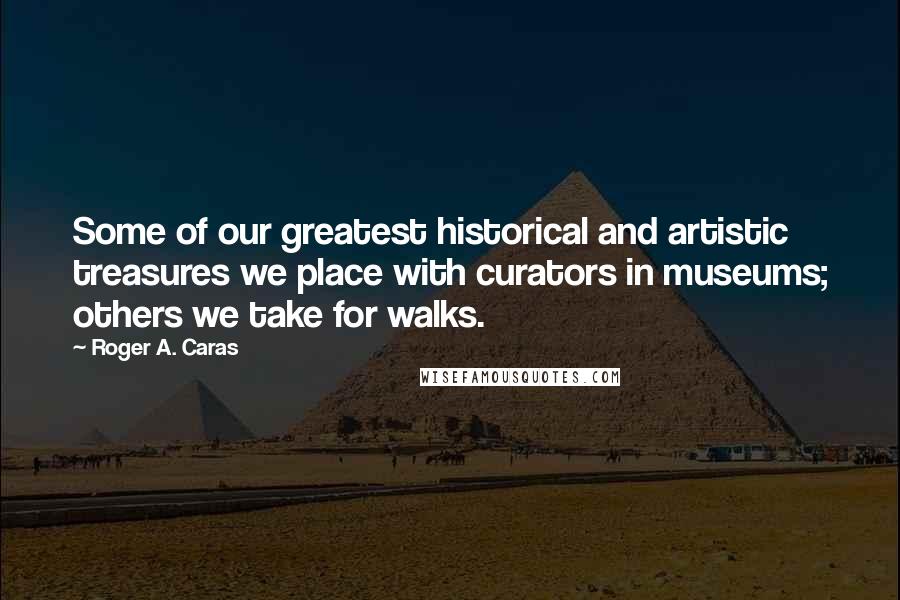 Roger A. Caras Quotes: Some of our greatest historical and artistic treasures we place with curators in museums; others we take for walks.