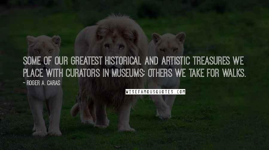 Roger A. Caras Quotes: Some of our greatest historical and artistic treasures we place with curators in museums; others we take for walks.