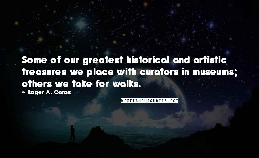 Roger A. Caras Quotes: Some of our greatest historical and artistic treasures we place with curators in museums; others we take for walks.
