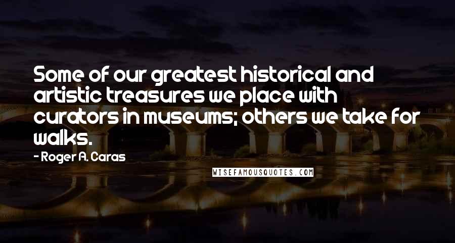 Roger A. Caras Quotes: Some of our greatest historical and artistic treasures we place with curators in museums; others we take for walks.
