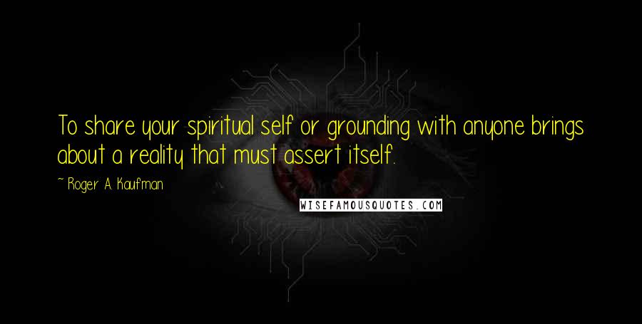 Roger A. Kaufman Quotes: To share your spiritual self or grounding with anyone brings about a reality that must assert itself.