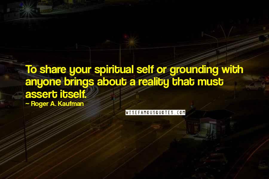 Roger A. Kaufman Quotes: To share your spiritual self or grounding with anyone brings about a reality that must assert itself.