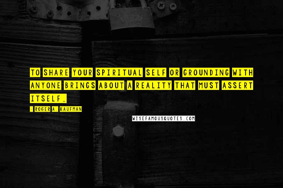 Roger A. Kaufman Quotes: To share your spiritual self or grounding with anyone brings about a reality that must assert itself.