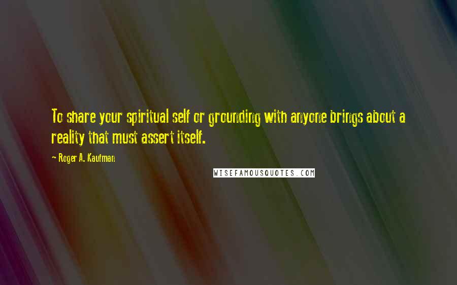 Roger A. Kaufman Quotes: To share your spiritual self or grounding with anyone brings about a reality that must assert itself.