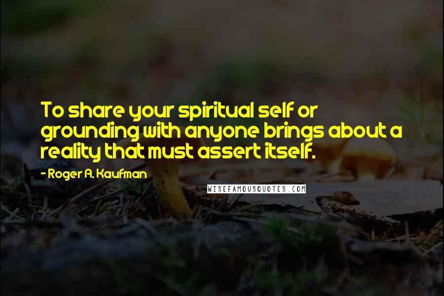 Roger A. Kaufman Quotes: To share your spiritual self or grounding with anyone brings about a reality that must assert itself.