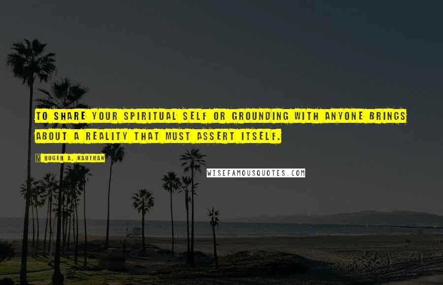 Roger A. Kaufman Quotes: To share your spiritual self or grounding with anyone brings about a reality that must assert itself.