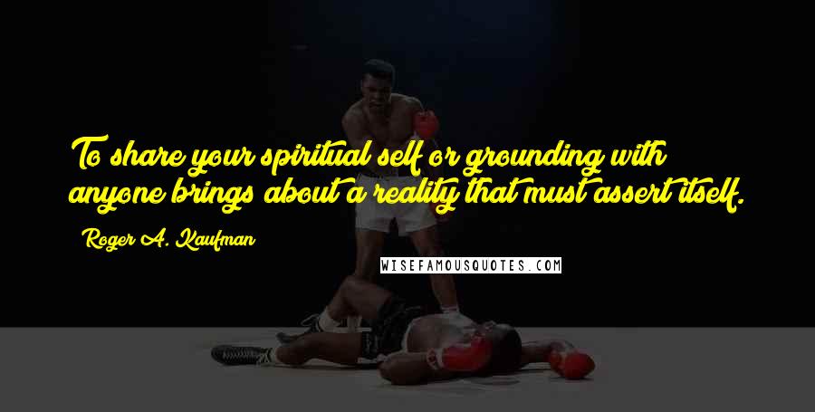 Roger A. Kaufman Quotes: To share your spiritual self or grounding with anyone brings about a reality that must assert itself.