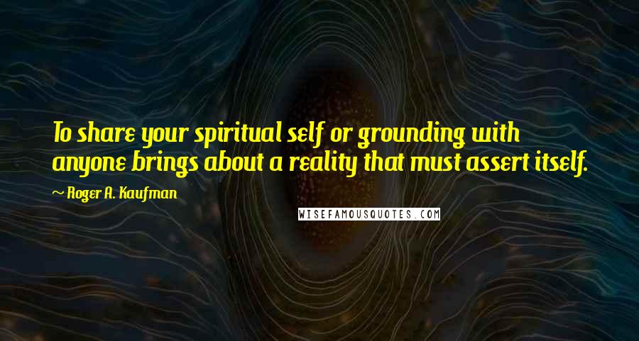 Roger A. Kaufman Quotes: To share your spiritual self or grounding with anyone brings about a reality that must assert itself.
