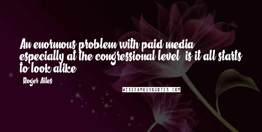 Roger Ailes Quotes: An enormous problem with paid media, especially at the congressional level, is it all starts to look alike.