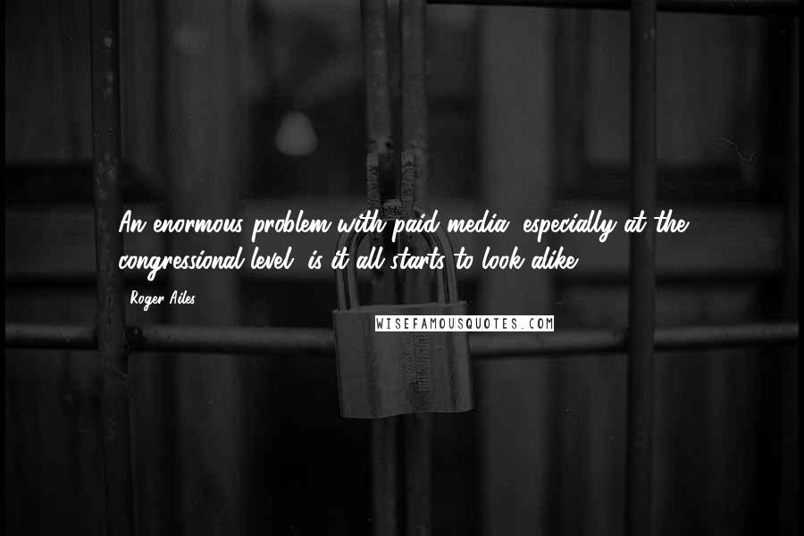 Roger Ailes Quotes: An enormous problem with paid media, especially at the congressional level, is it all starts to look alike.