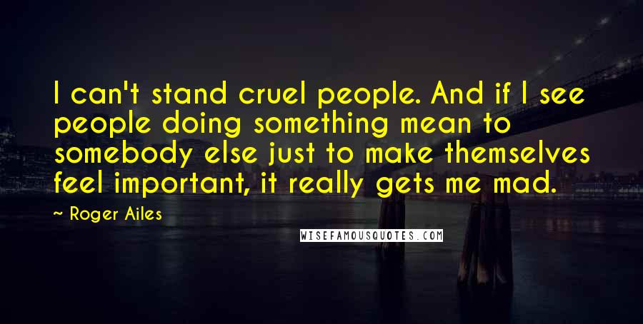 Roger Ailes Quotes: I can't stand cruel people. And if I see people doing something mean to somebody else just to make themselves feel important, it really gets me mad.