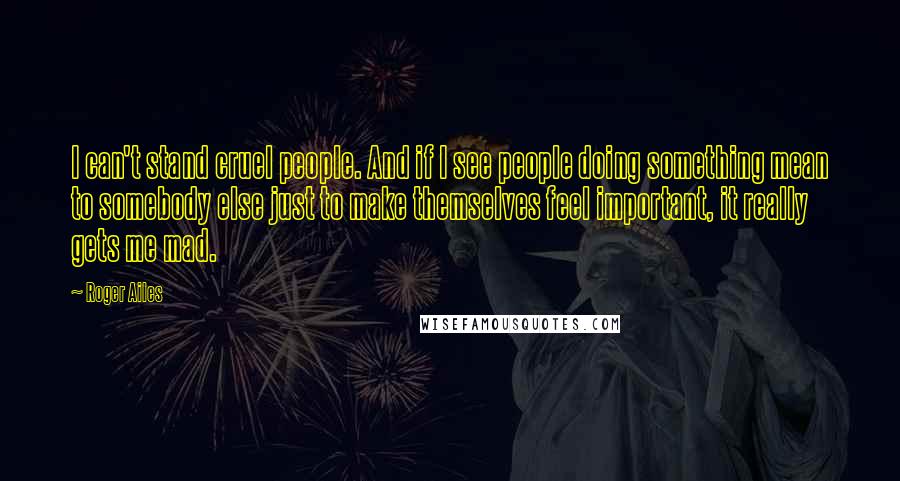 Roger Ailes Quotes: I can't stand cruel people. And if I see people doing something mean to somebody else just to make themselves feel important, it really gets me mad.