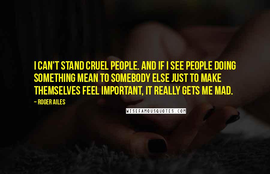 Roger Ailes Quotes: I can't stand cruel people. And if I see people doing something mean to somebody else just to make themselves feel important, it really gets me mad.