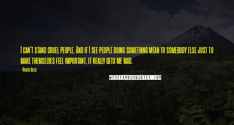 Roger Ailes Quotes: I can't stand cruel people. And if I see people doing something mean to somebody else just to make themselves feel important, it really gets me mad.