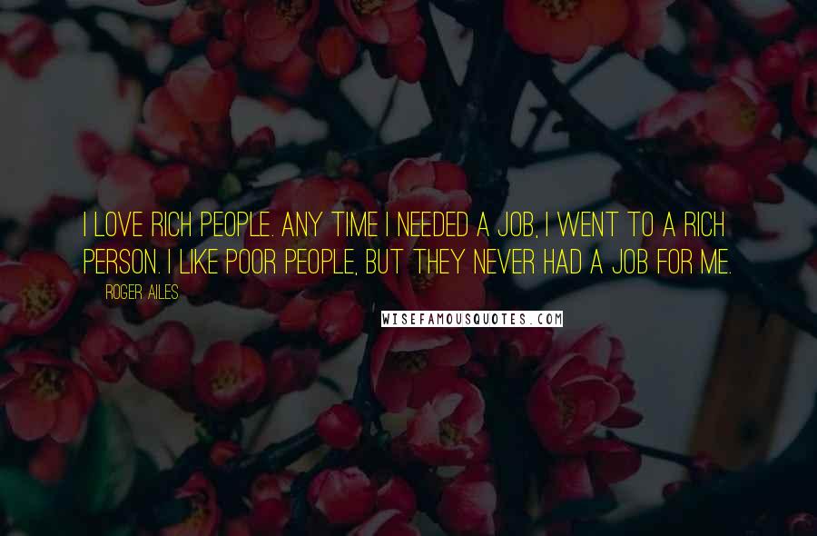 Roger Ailes Quotes: I love rich people. Any time I needed a job, I went to a rich person. I like poor people, but they never had a job for me.