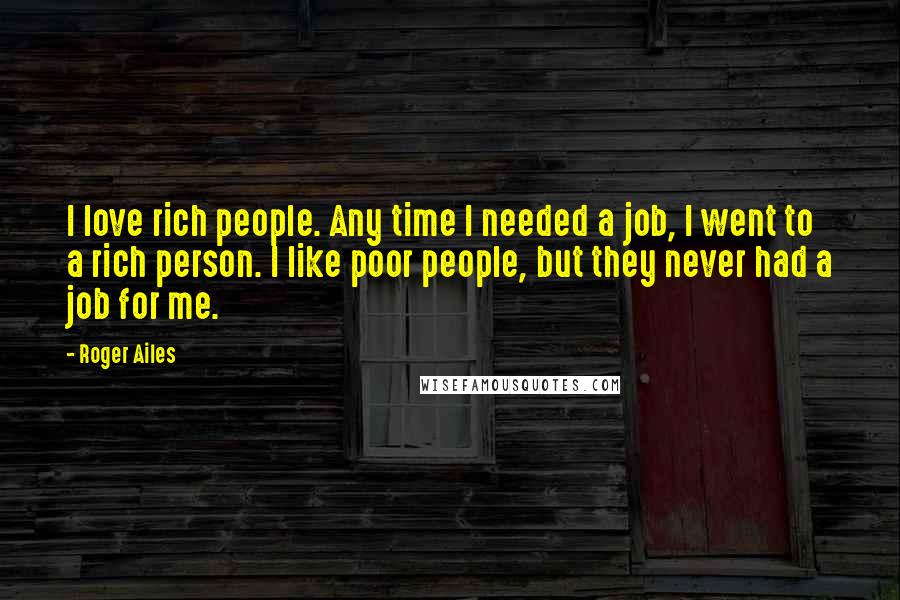 Roger Ailes Quotes: I love rich people. Any time I needed a job, I went to a rich person. I like poor people, but they never had a job for me.