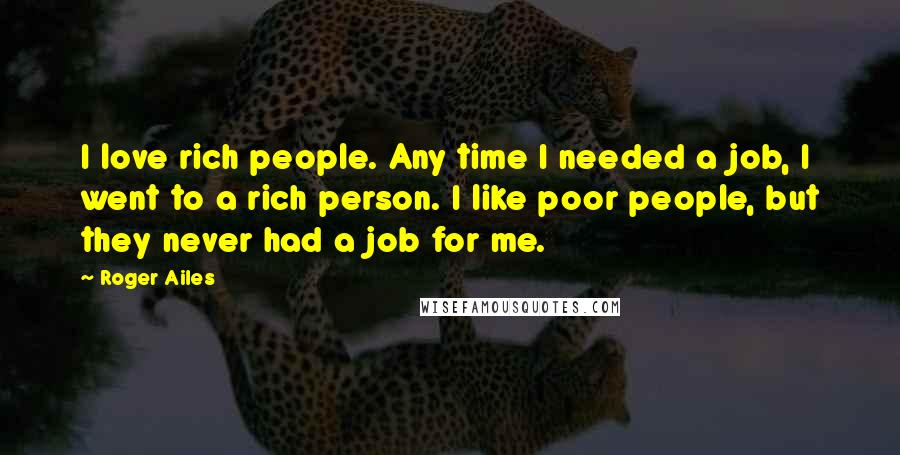 Roger Ailes Quotes: I love rich people. Any time I needed a job, I went to a rich person. I like poor people, but they never had a job for me.