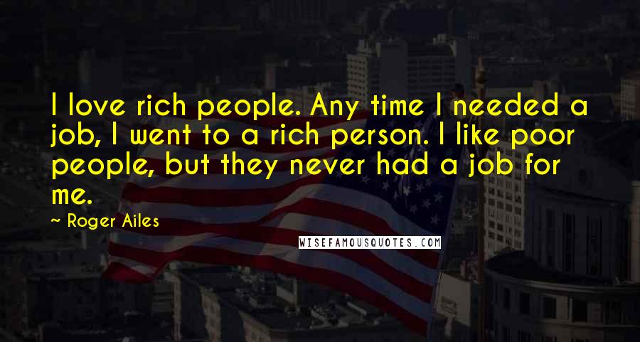 Roger Ailes Quotes: I love rich people. Any time I needed a job, I went to a rich person. I like poor people, but they never had a job for me.