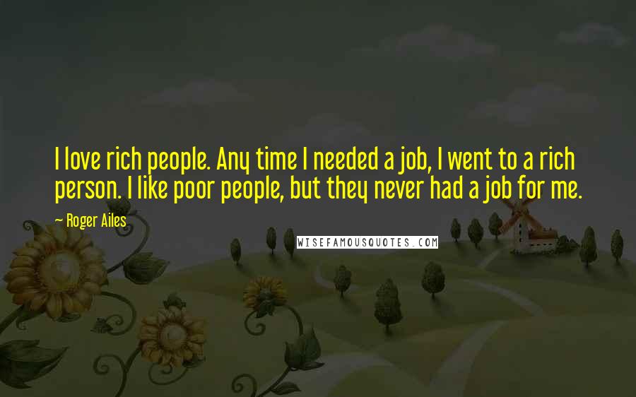 Roger Ailes Quotes: I love rich people. Any time I needed a job, I went to a rich person. I like poor people, but they never had a job for me.