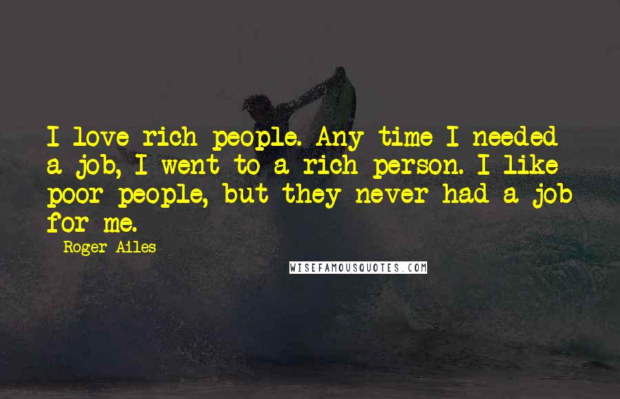 Roger Ailes Quotes: I love rich people. Any time I needed a job, I went to a rich person. I like poor people, but they never had a job for me.