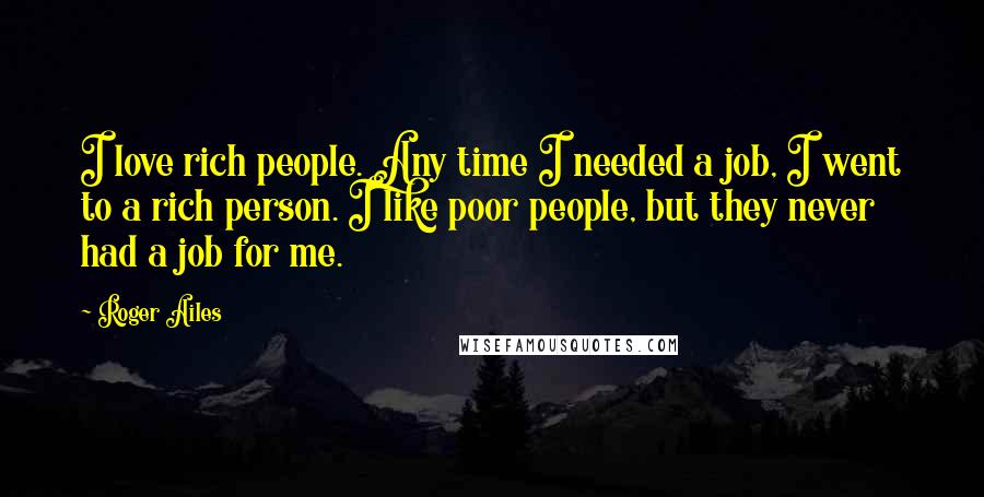 Roger Ailes Quotes: I love rich people. Any time I needed a job, I went to a rich person. I like poor people, but they never had a job for me.