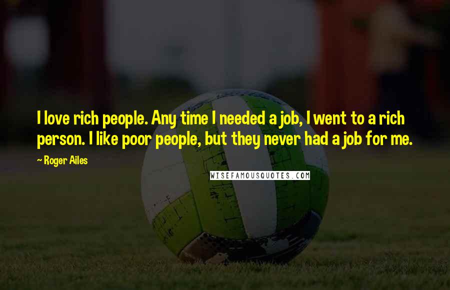 Roger Ailes Quotes: I love rich people. Any time I needed a job, I went to a rich person. I like poor people, but they never had a job for me.