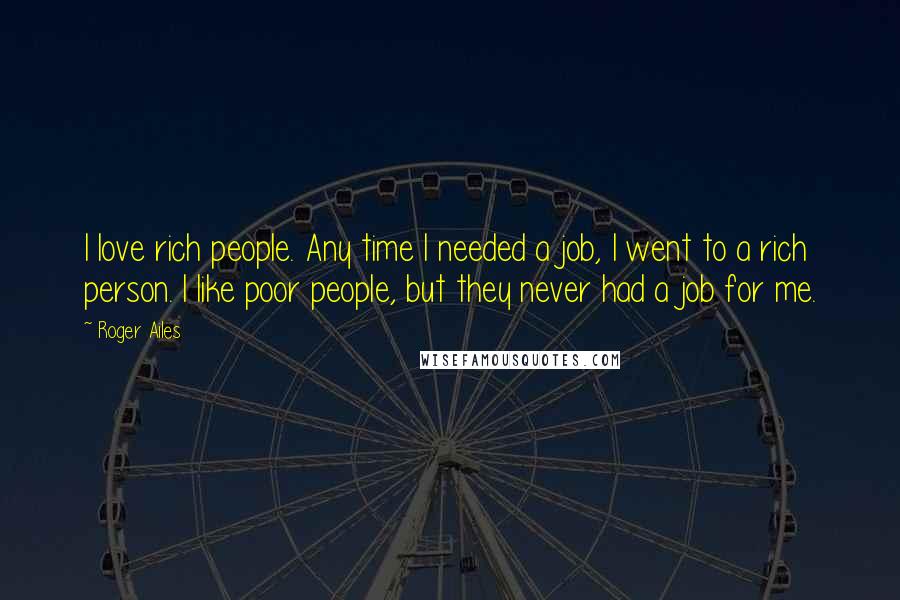 Roger Ailes Quotes: I love rich people. Any time I needed a job, I went to a rich person. I like poor people, but they never had a job for me.