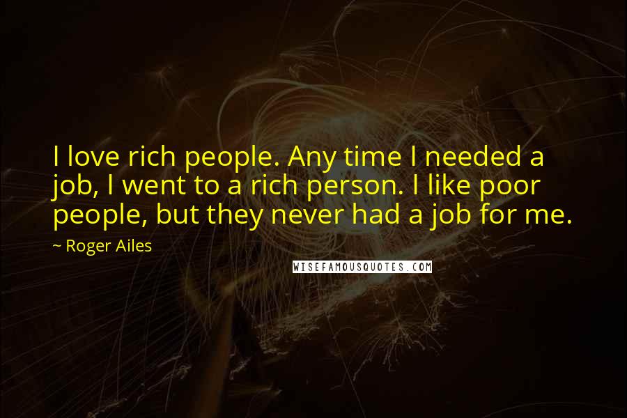 Roger Ailes Quotes: I love rich people. Any time I needed a job, I went to a rich person. I like poor people, but they never had a job for me.