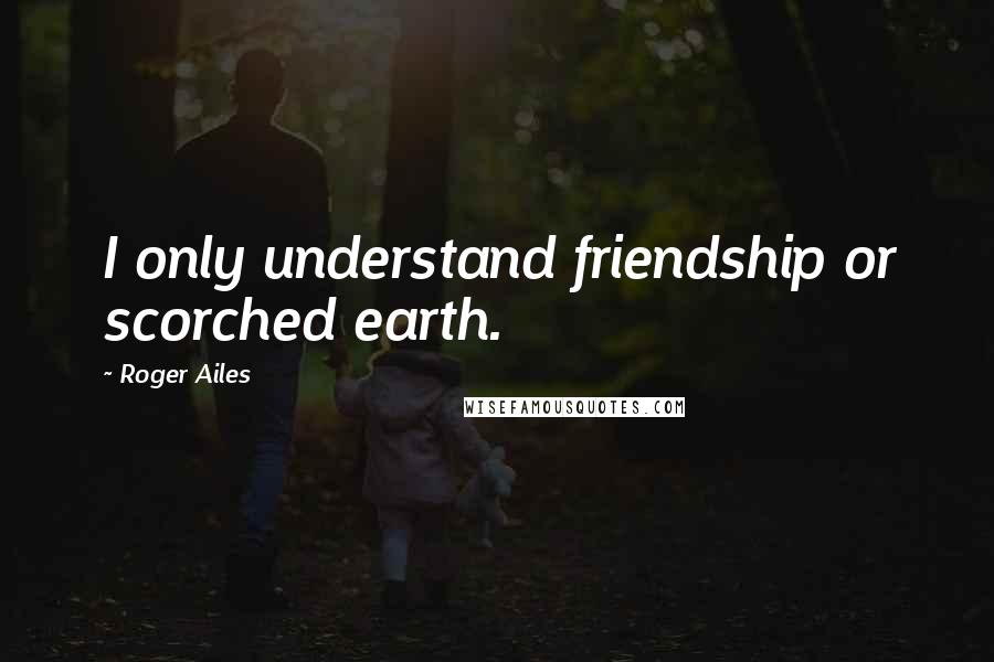 Roger Ailes Quotes: I only understand friendship or scorched earth.