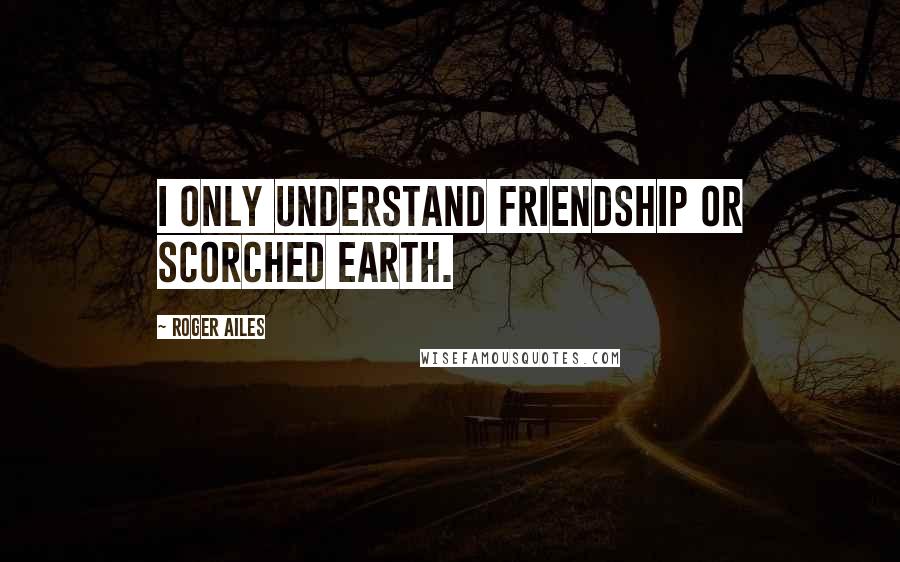 Roger Ailes Quotes: I only understand friendship or scorched earth.