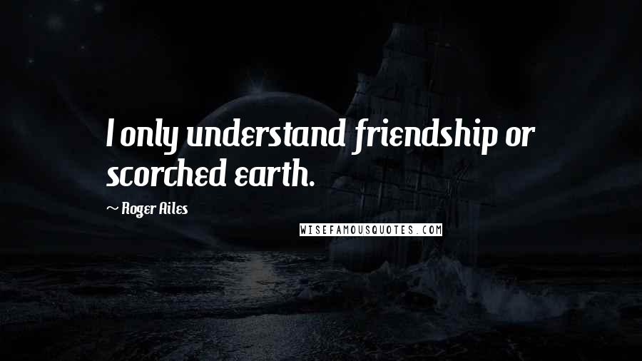 Roger Ailes Quotes: I only understand friendship or scorched earth.