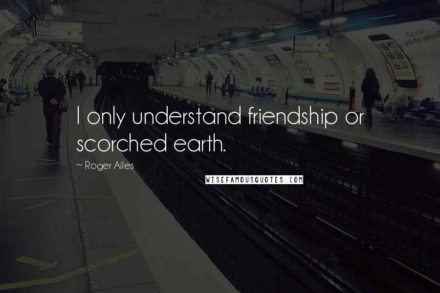 Roger Ailes Quotes: I only understand friendship or scorched earth.