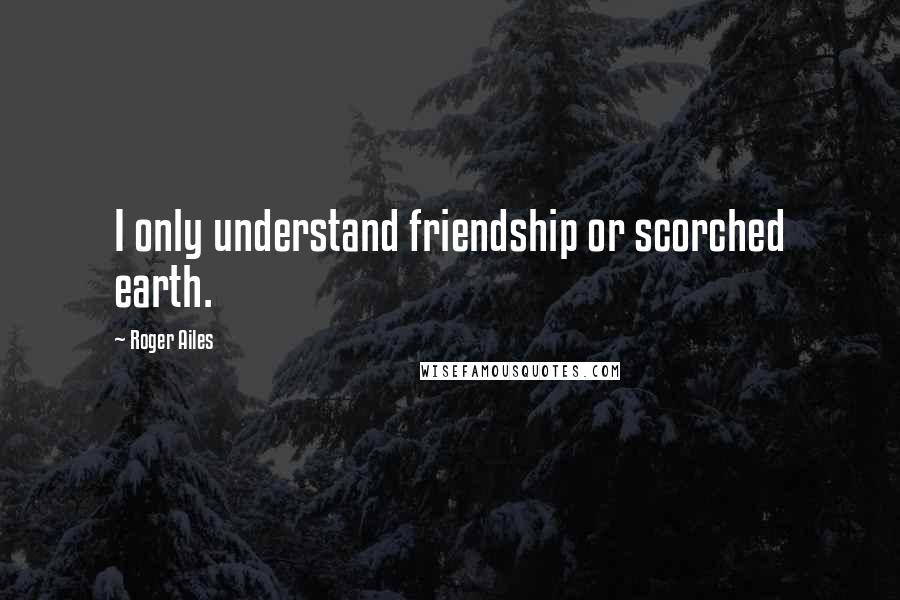 Roger Ailes Quotes: I only understand friendship or scorched earth.