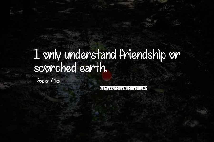 Roger Ailes Quotes: I only understand friendship or scorched earth.