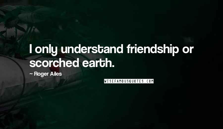 Roger Ailes Quotes: I only understand friendship or scorched earth.