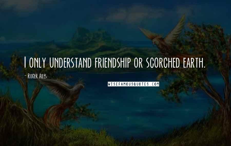 Roger Ailes Quotes: I only understand friendship or scorched earth.