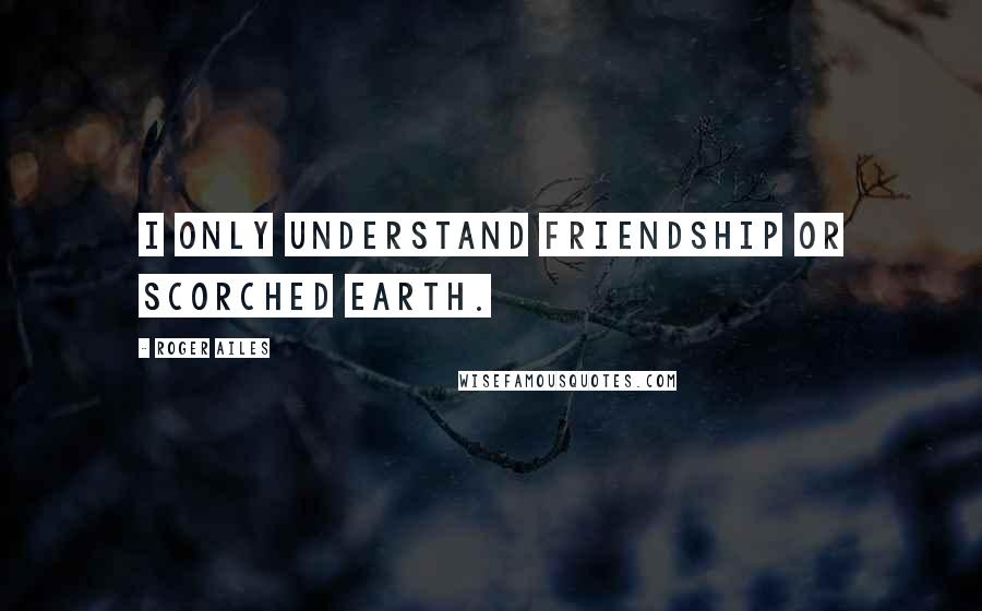 Roger Ailes Quotes: I only understand friendship or scorched earth.